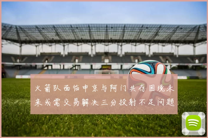火箭队面临申京与阿门共存困境未来或需交易解决三分投射不足问题