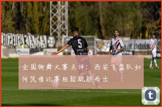 全国街舞大赛点评:西安飞盘队如何凭借比赛经验脱颖而出