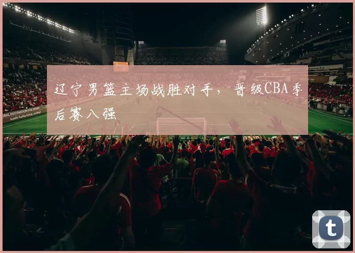 辽宁男篮主场战胜对手，晋级CBA季后赛八强