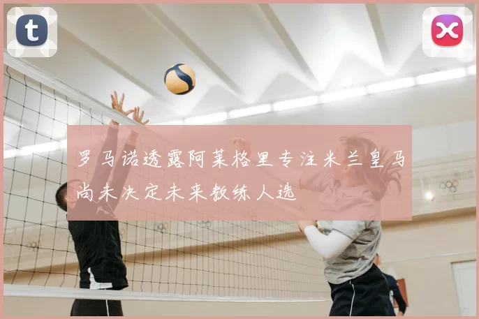 罗马诺透露阿莱格里专注米兰皇马尚未决定未来教练人选