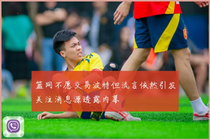 篮网不愿交易波特但流言依然引发关注消息源透露内幕