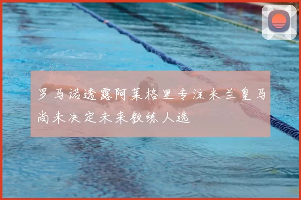 罗马诺透露阿莱格里专注米兰皇马尚未决定未来教练人选