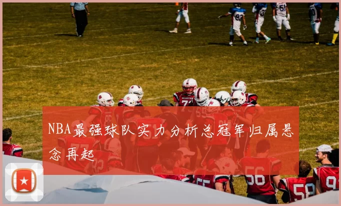 NBA最强球队实力分析总冠军归属悬念再起