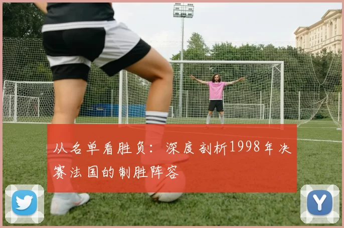 从名单看胜负:深度剖析1998年决赛法国的制胜阵容