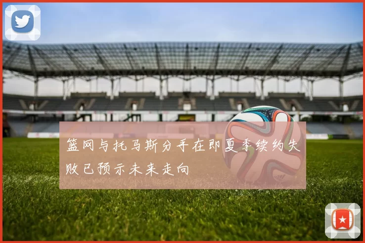 篮网与托马斯分手在即夏季续约失败已预示未来走向