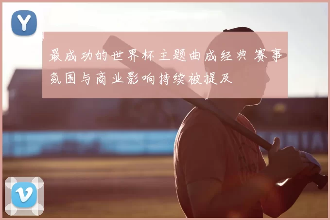 最成功的世界杯主题曲成经典 赛事氛围与商业影响持续被提及