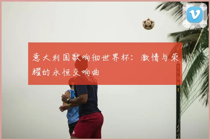 意大利国歌响彻世界杯:激情与荣耀的永恒交响曲