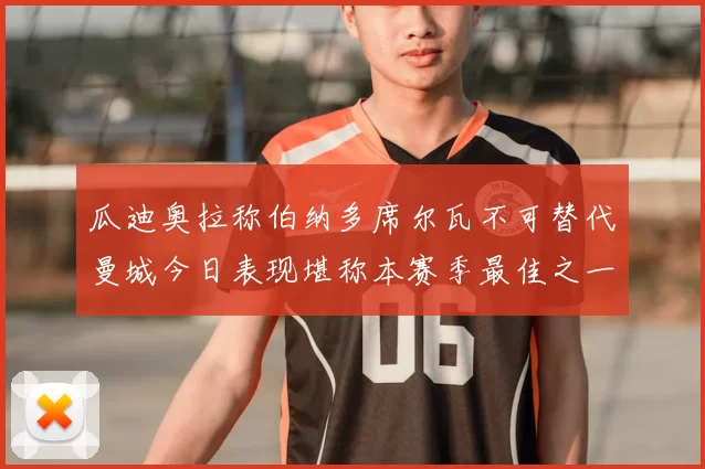 瓜迪奥拉称伯纳多席尔瓦不可替代曼城今日表现堪称本赛季最佳之一