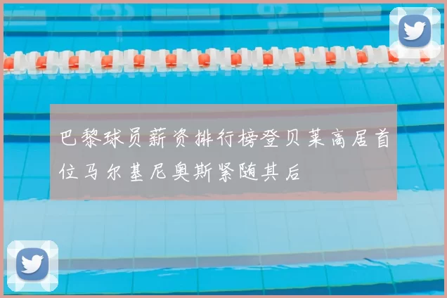 巴黎球员薪资排行榜登贝莱高居首位马尔基尼奥斯紧随其后