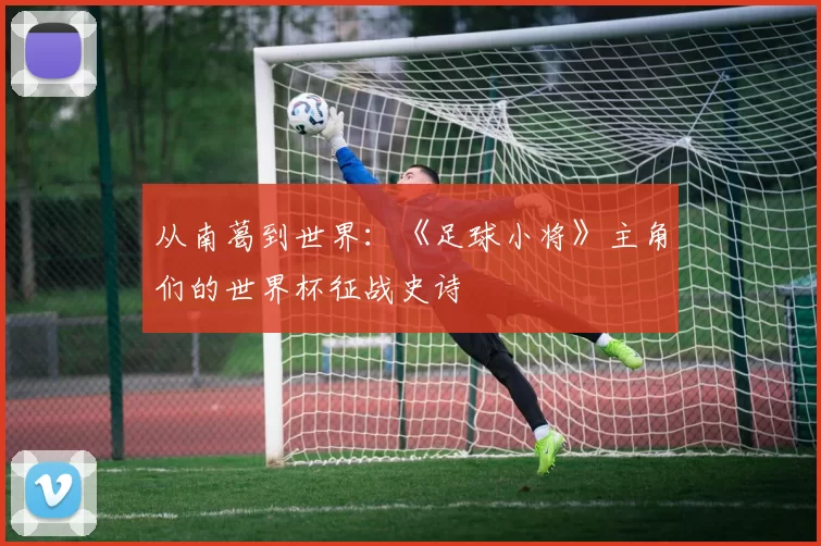 从南葛到世界：《足球小将》主角们的世界杯征战史诗