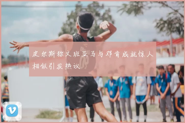 皮尔斯称文班亚马与邓肯成就惊人相似引发热议