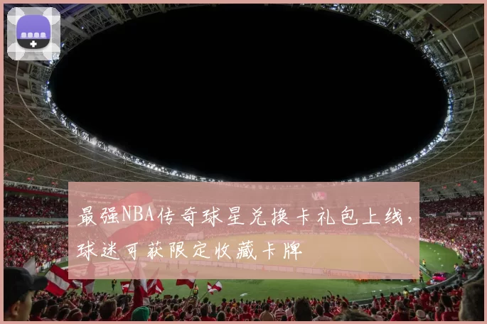 最强NBA传奇球星兑换卡礼包上线,球迷可获限定收藏卡牌