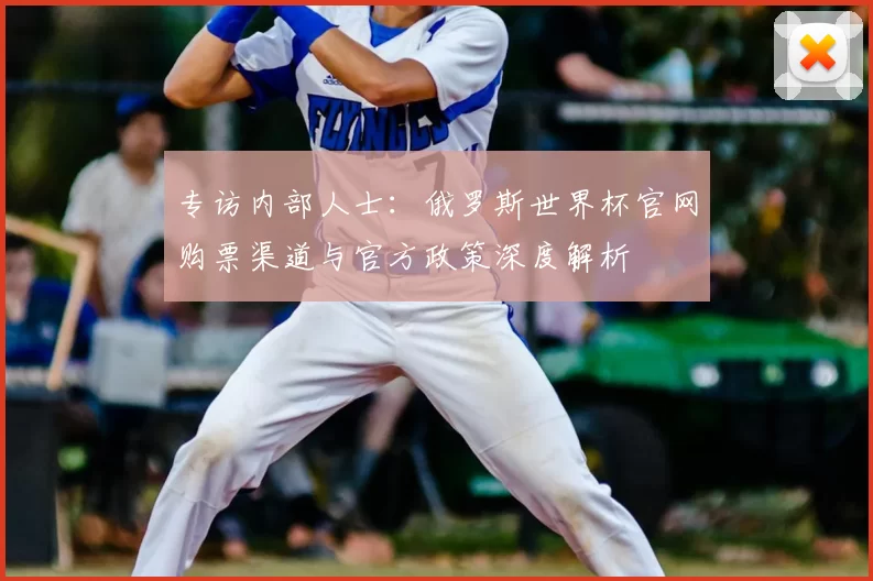 专访内部人士:俄罗斯世界杯官网购票渠道与官方政策深度解析