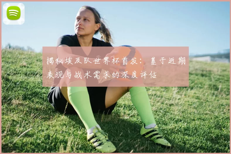 揭秘埃及队世界杯首发:基于近期表现与战术需求的深度评估