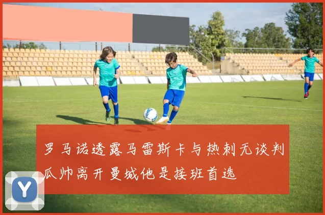 罗马诺透露马雷斯卡与热刺无谈判瓜帅离开曼城他是接班首选