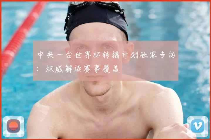 中央一台世界杯转播计划独家专访:权威解读赛事覆盖