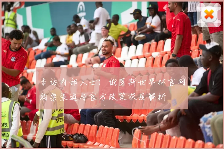 专访内部人士:俄罗斯世界杯官网购票渠道与官方政策深度解析