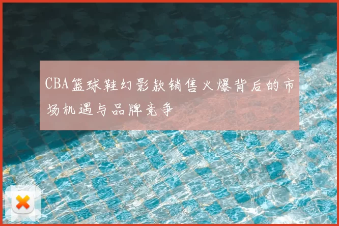 CBA篮球鞋幻影款销售火爆背后的市场机遇与品牌竞争