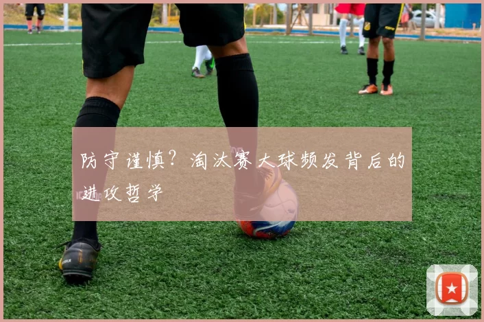 防守谨慎?淘汰赛大球频发背后的进攻哲学