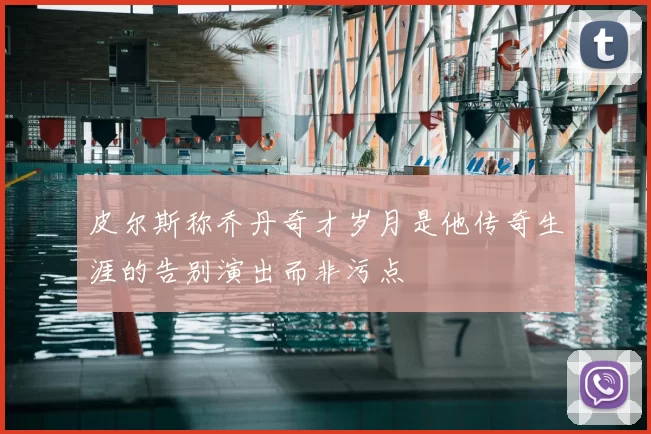 皮尔斯称乔丹奇才岁月是他传奇生涯的告别演出而非污点