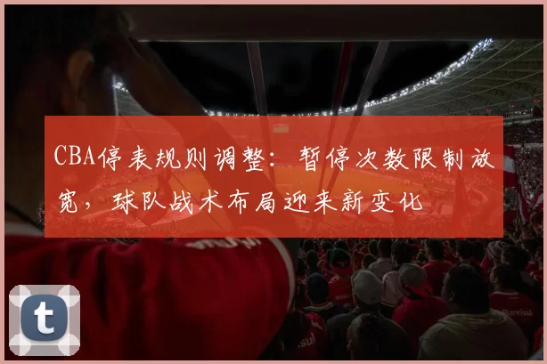 CBA停表规则调整:暂停次数限制放宽,球队战术布局迎来新变化