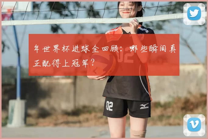 年世界杯进球全回顾：哪些瞬间真正配得上冠军？