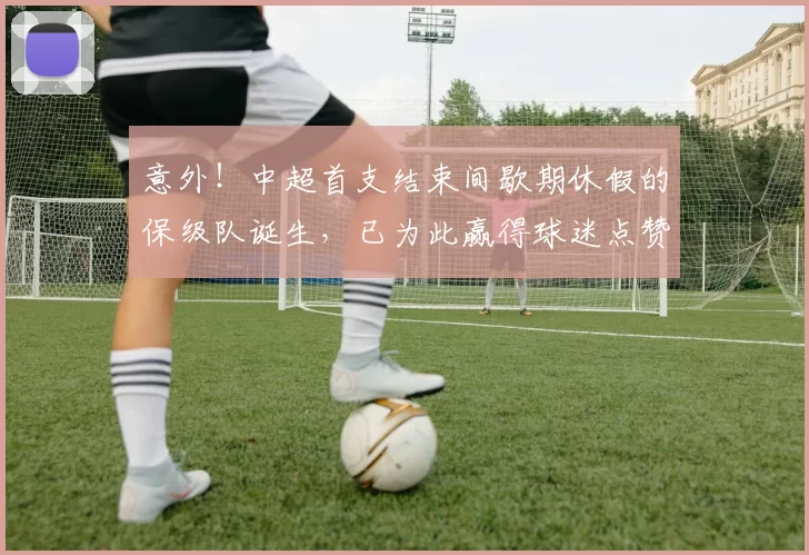意外!中超首支结束间歇期休假的保级队诞生,已为此赢得球迷点赞