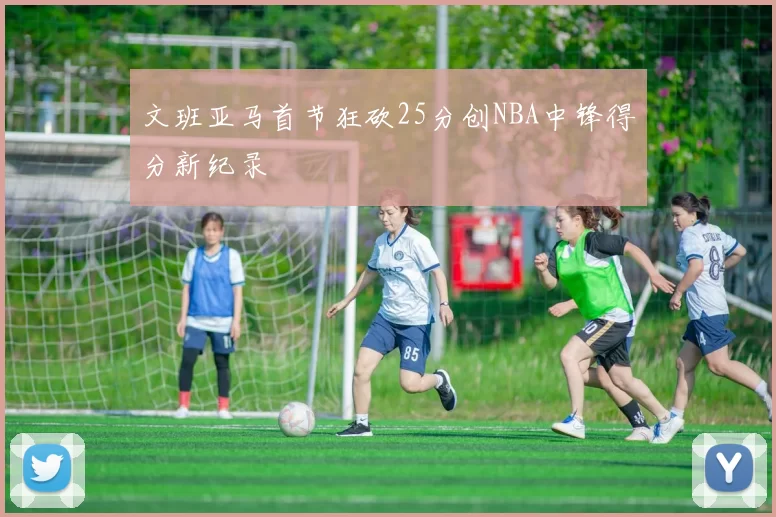 文班亚马首节狂砍25分创NBA中锋得分新纪录