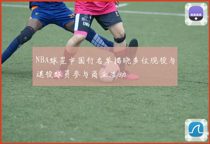 NBA球星中国行名单揭晓多位现役与退役球员参与商业活动