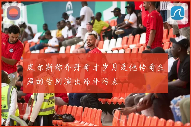 皮尔斯称乔丹奇才岁月是他传奇生涯的告别演出而非污点