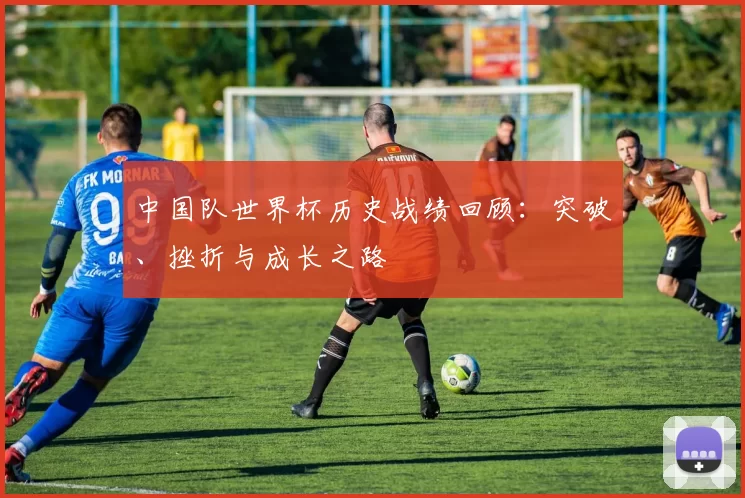 中国队世界杯历史战绩回顾:突破、挫折与成长之路