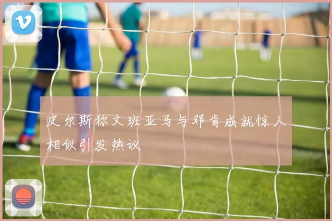 皮尔斯称文班亚马与邓肯成就惊人相似引发热议