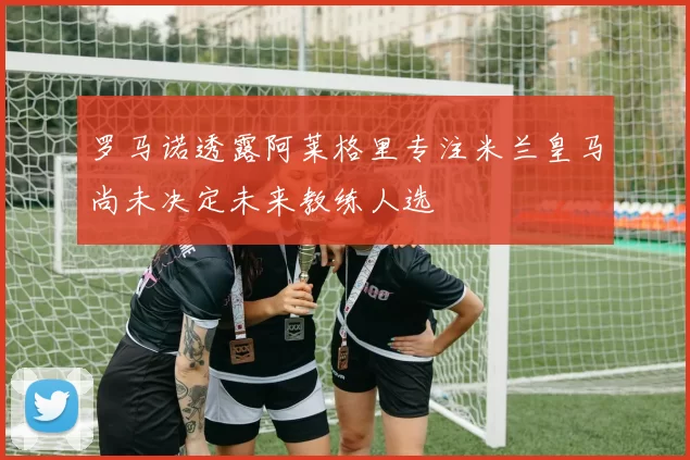 罗马诺透露阿莱格里专注米兰皇马尚未决定未来教练人选
