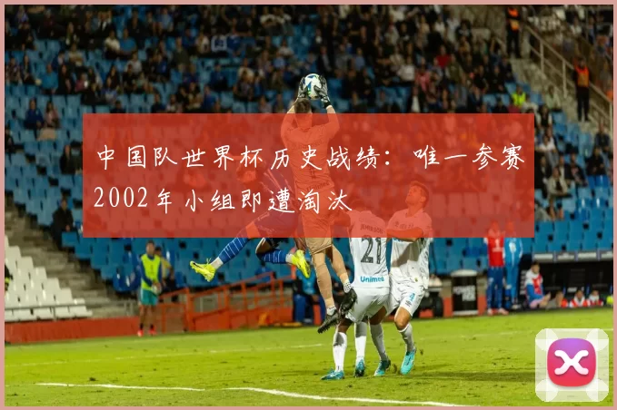 中国队世界杯历史战绩:唯一参赛2002年小组即遭淘汰