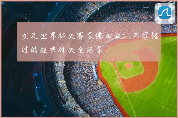 女足世界杯决赛录像回放:不容错过的经典对决全记录