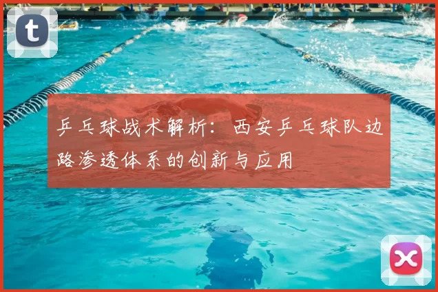 乒乓球战术解析:西安乒乓球队边路渗透体系的创新与应用
