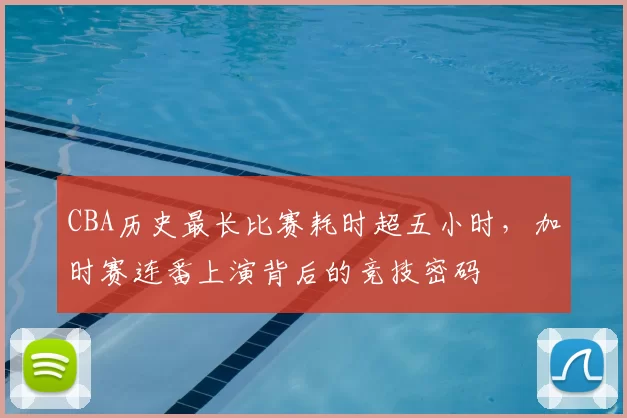 CBA历史最长比赛耗时超五小时,加时赛连番上演背后的竞技密码