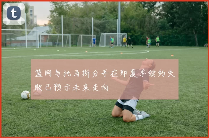 篮网与托马斯分手在即夏季续约失败已预示未来走向