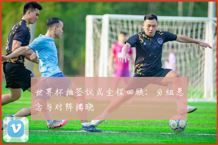 世界杯抽签仪式全程回顾：分组悬念与对阵揭晓