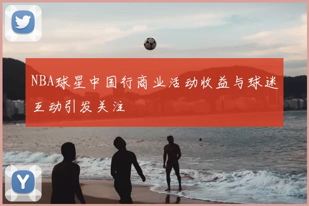 NBA球星中国行商业活动收益与球迷互动引发关注