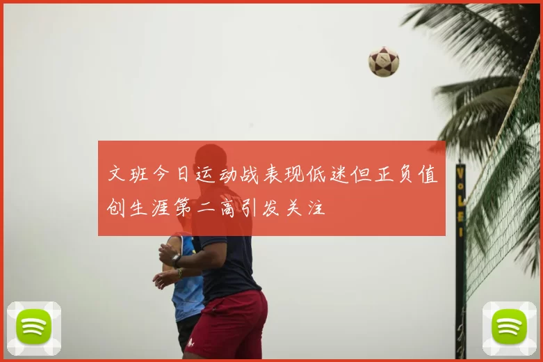 文班今日运动战表现低迷但正负值创生涯第二高引发关注