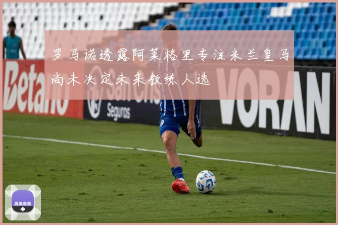 罗马诺透露阿莱格里专注米兰皇马尚未决定未来教练人选