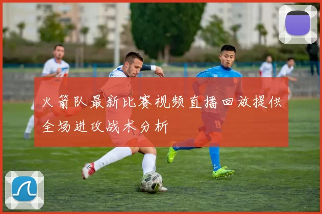 火箭队最新比赛视频直播回放提供全场进攻战术分析