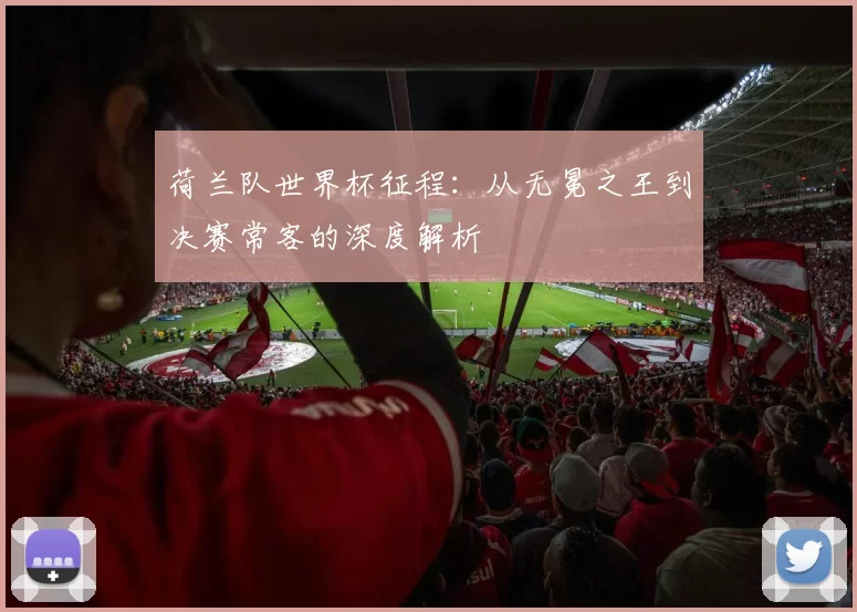 荷兰队世界杯征程:从无冕之王到决赛常客的深度解析