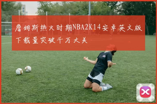 詹姆斯热火时期NBA2K14安卓英文版下载量突破千万大关
