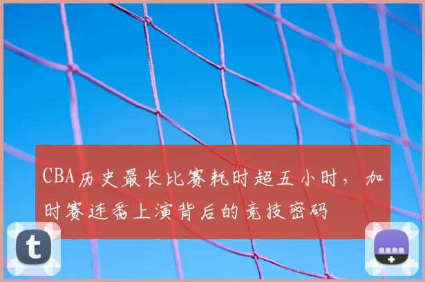 CBA历史最长比赛耗时超五小时,加时赛连番上演背后的竞技密码