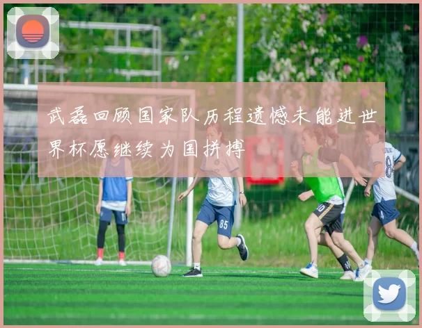 武磊回顾国家队历程遗憾未能进世界杯愿继续为国拼搏