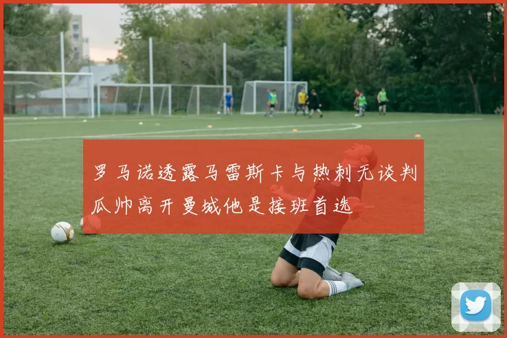 罗马诺透露马雷斯卡与热刺无谈判瓜帅离开曼城他是接班首选