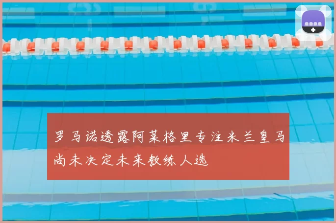 罗马诺透露阿莱格里专注米兰皇马尚未决定未来教练人选