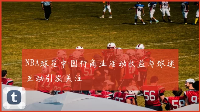 NBA球星中国行商业活动收益与球迷互动引发关注